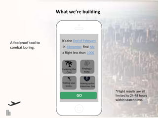 What we’re building

A foolproof tool to
combat boring.

It’s the End of February

in Edmonton find Me
a flight less than 1000

Escaping the
Cold

Finding a
Party

Testing your
limits.

Making up For
Valentines Day

GO

*Flight results are all
limited to 24-48 hours
within search time.

 