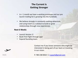 The Current Is
Getting Stronger
• In < 1 month we have a working prototype and our pre
launch mailing list is growing into the hundreds.
• We believe strongly in constantly seeking adventure
and using travel as a catalyst to build or grow
relationships through new experiences.

Next 6 Weeks
• Launch Version 1!
• Book First Flight through app!
• Expand founding team.
Contact me if you know someone who might be
interested in being part of our team or investing
in our vision.
P. 780 238 8363 E. b.jpach@gmail.com

 