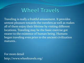 Traveling is really a fruitful amusement. It provides
utmost pleasure towards the travelers as well as makes
all of them enjoy their lifetime by visiting different
locations. Traveling may be the basic exercise got
nearer to the existence of human being. Humans
began traveling even prior to the ancient civilization
matures..
For more detail
http://www.wheeltravels.org/
 