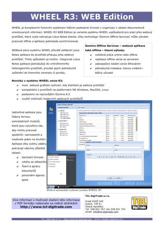 WHEEL R3: WEB Edition
WHEEL je komplexním firemním systémem řešícím podstatné činnosti v organizaci v oblasti dokumentově
orientovaných informací. WHEEL R3 WEB Edition je varianta systému WHEEL uzpůsobená pro práci přes webový
prohlížeč, který zcela nahrazuje Lotus Notes klienta. Díky technologii 'Domino Offline Services' může uživatel
pracovat offline a aplikace jednoduše synchronizovat.
                                                                          Domino Offline Services – webová aplikace
WEBová edice systému WHEEL přenáší oblíbené Lotus                         také offline – hlavní výhody:
Notes aplikace do prostředí přístupu přes webový                               ✔     volitelná práce online nebo offline
prohlížeč. Tímto způsobem je možno integrovat Lotus                            ✔     replikace offline verze se serverem
Notes aplikace jednodušeji do vnitrofiremního                                  ✔     zabezpečení lokální verze šifrováním
heterogenního prostředí, provést jejich jednoduché                             ✔     jednoduchá instalace, kterou zvládne i
začlenění do firemního intranetu či portálu.                                         běžný uživatel


Novinky v systému WHEEL verze R3:
    ✔      nové webové grafické rozhraní, kdy klientem je webový prohlížeč
    ✔      kompatibilní s prohlížeči na platformách MS Windows, MacOSX, Linux
    ✔      postaveno na nejnovějším Domino 8.5
    ✔      využití možností moderních webových prohlížečů




Jednotlivé aplikace jsou
řešeny formou
samostatných modulů,
které jsou vytvořeny tak,
aby mohly pracovat
společně i samostatně a
nezávisle jeden na druhém.
Aplikace díky svému záběru
pokrývají všechny důležité
oblasti:
    ✔      obchodní činnosti
    ✔      vztahy se zákazníky
    ✔      řízení a správu
           dokumentů
    ✔      personální agendu
           apod.



                                  Webové uživatelské rozhraní systému WHEEL R3

                                                                          TCL DigiTrade s.r.o.
Více informací s možností stažení této informace                          Areál VÚHŽ 240
 v PDF formátu naleznete na našich stránkách                              Dobrá, 739 51
        http://www.tcl-digitrade.com                                      Česká republika
                                                                          Tel: 558 601 767, fax:558 601 754
                                                                          email: info@tcl-digitrade.com


                             TCL DigiTrade s.r.o.,   http://www.tcl-digitrade.com,   email: info@tcl-digitrade.com
 