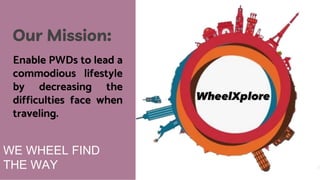WE WHEEL FIND
THE WAY
Our Mission:
Enable PWDs to lead a
commodious lifestyle
by decreasing the
difficulties face when
traveling.
 