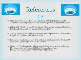
 N M, al et. Wheezes. - PubMed [Internet]. 1995 [cited 2015 Jun 21].
Available from: http://www.ncbi.nlm.nih.gov/m/pubmed/8620967/
 O’Brien N, Gill D, Hickey D. Paediatric Clinical Examination Made Easy.
Edinburgh: Churchill Livingstone Elsevier; 2007.
 Zorc JJ, editor. Schwartz’s clinical handbook of pediatrics. Philadelphia:
Lippincott Williams and Wilkins; 2008.
 Lissauer, Tom, Graham Clayden, and Alan Craft. Illustrated Textbook Of
Paediatrics. Edinburgh: Mosby, 2012. Print.
 Weiss LN. The Diagnosis of Wheezing in Children - American Family
Physician [Internet]. [cited 2015 Jun 21]. Available from:
http://www.aafp.org/afp/2008/0415/p1109.html
References
 