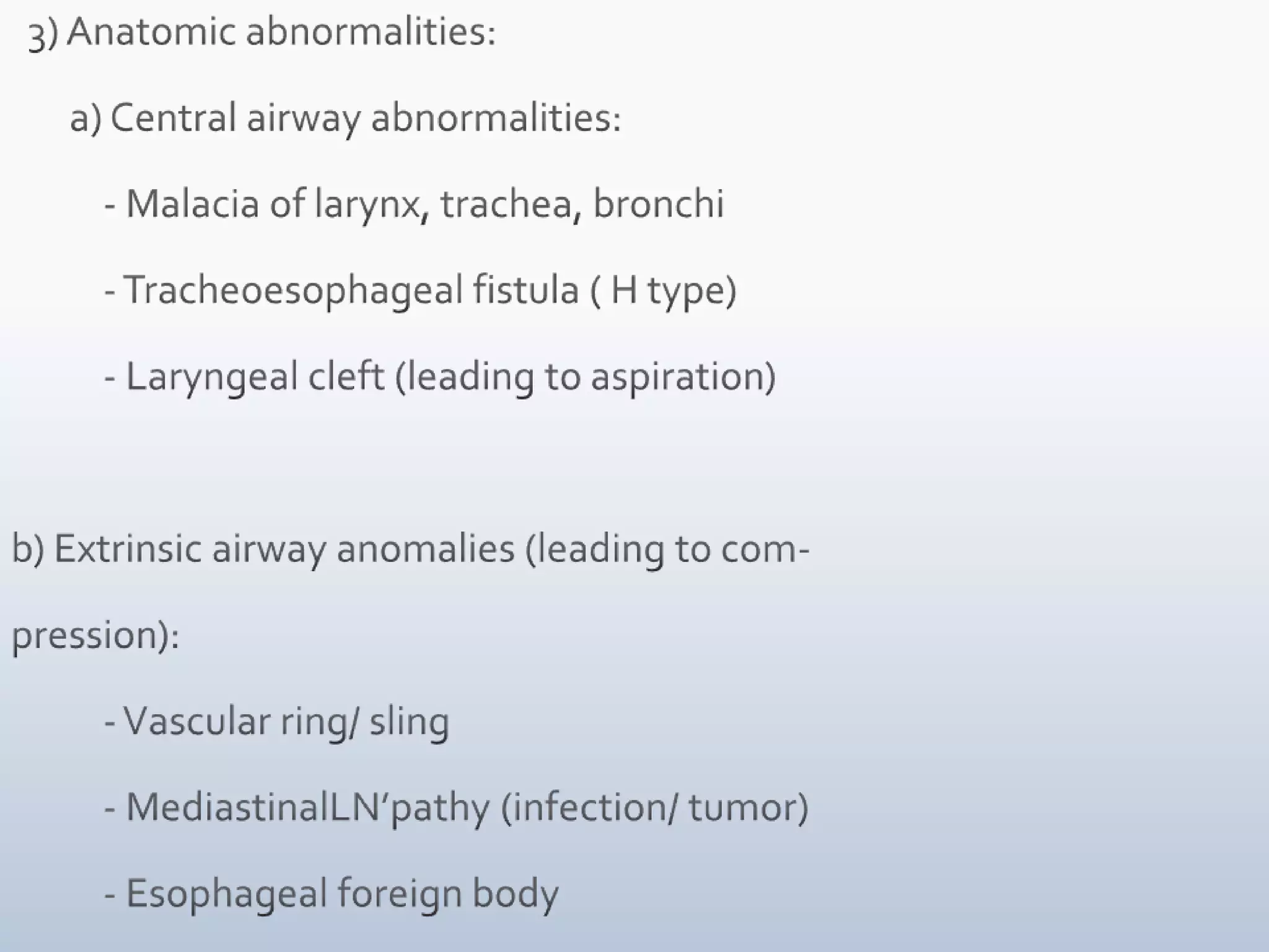   3) Anatomic abnormalities:            a) Central airway abnormalities:           - Malacia of larynx, trachea, bronchi           - Tracheoesophageal fistula ( H type)           - Laryngeal cleft (leading to aspiration)b) Extrinsic airway anomalies (leading to com- pression):           - Vascular ring/ sling           - MediastinalLN’pathy (infection/ tumor)           - Esophageal foreign body