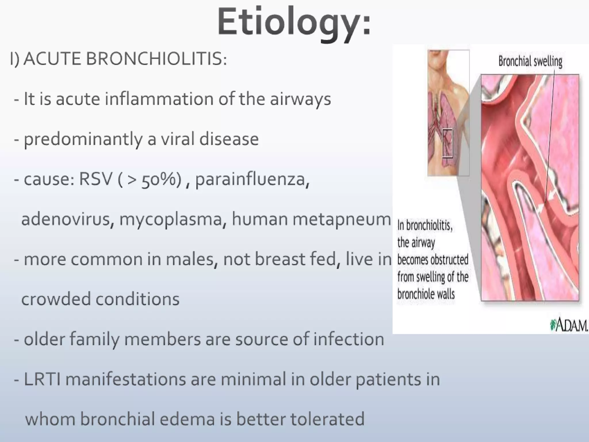 Etiology: I) ACUTE BRONCHIOLITIS:  - It is acute inflammation of the airways   - predominantly a viral disease  - cause: RSV ( > 50%) , parainfluenza,     adenovirus, mycoplasma, human metapneumovirus  - more common in males, not breast fed, live in     crowded conditions  - older family members are source of infection  - LRTI manifestations are minimal in older patients in       whom bronchial edema is better tolerated   