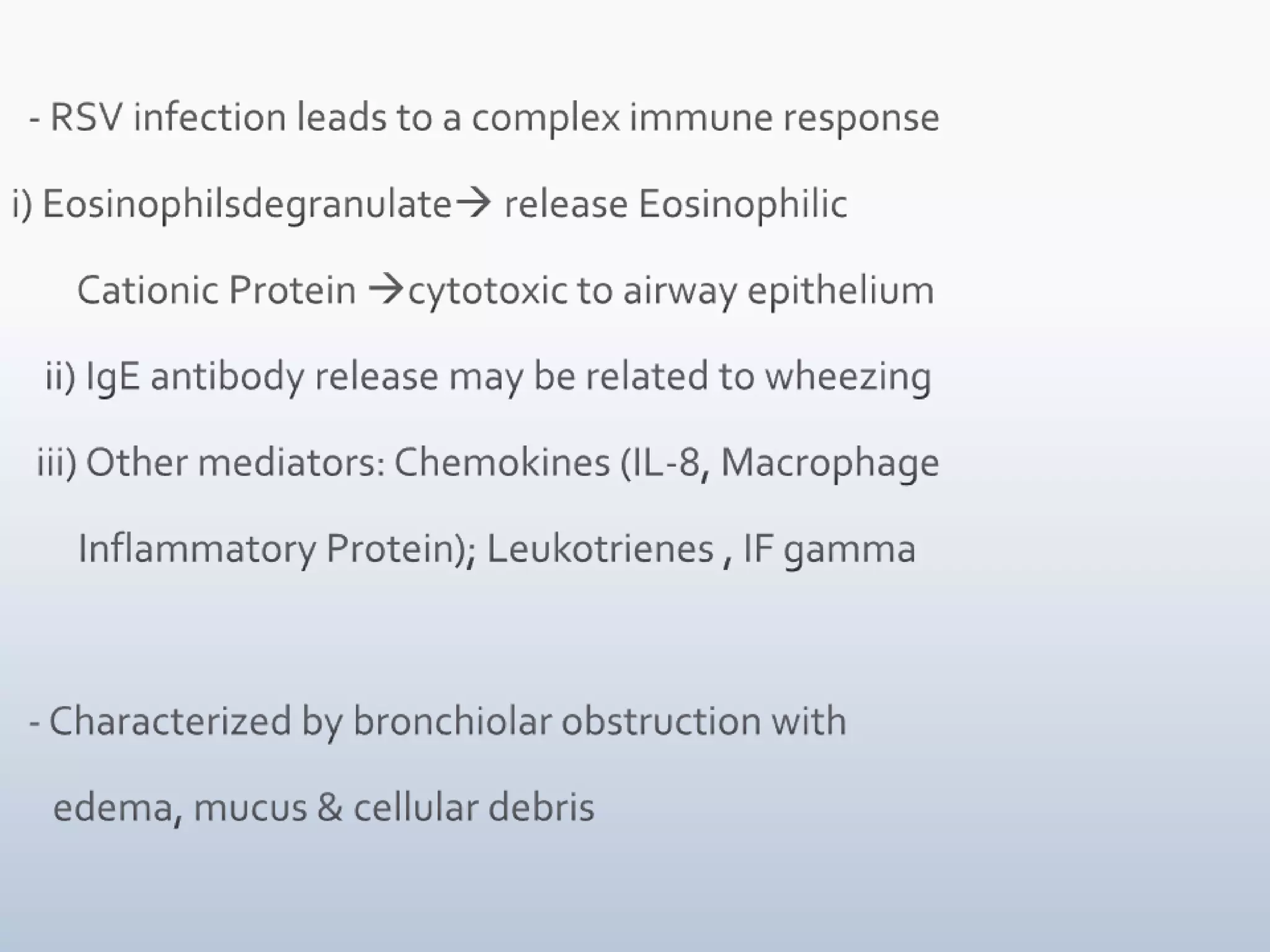   - RSV infection leads to a complex immune responsei) Eosinophilsdegranulate release Eosinophilic        Cationic Protein cytotoxic to airway epithelium    ii) IgE antibody release may be related to wheezing   iii) Other mediators: Chemokines (IL-8, Macrophage          Inflammatory Protein); Leukotrienes , IF gamma  - Characterized by bronchiolar obstruction with      edema, mucus & cellular debris