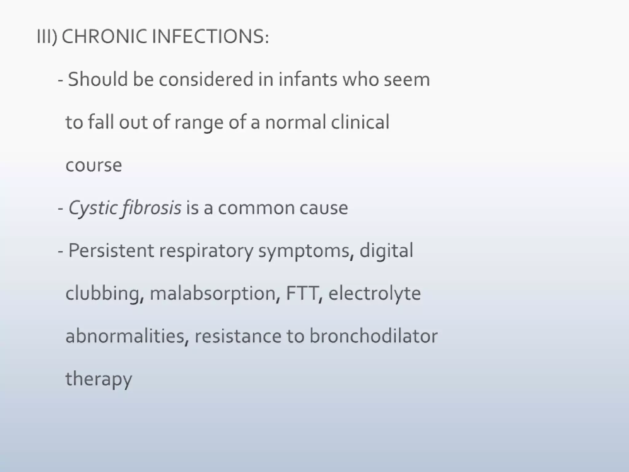  III) CHRONIC INFECTIONS:      - Should be considered in infants who seem         to fall out of range of a normal clinical         course      - Cystic fibrosis is a common cause      - Persistent respiratory symptoms, digital         clubbing, malabsorption, FTT, electrolyte         abnormalities, resistance to bronchodilator            therapy