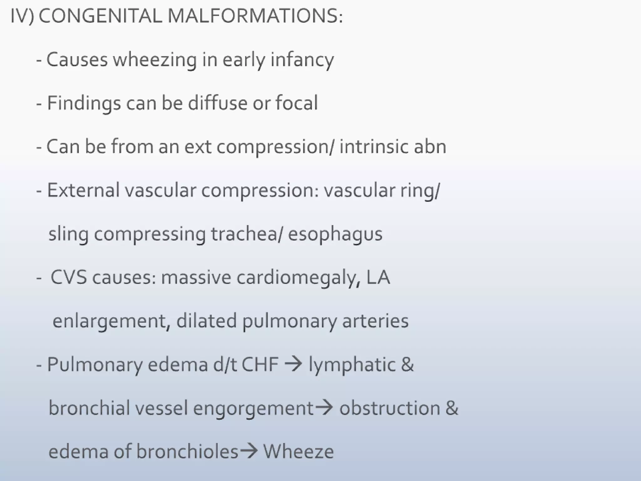  IV) CONGENITAL MALFORMATIONS:       - Causes wheezing in early infancy       - Findings can be diffuse or focal       - Can be from an ext compression/ intrinsic abn       - External vascular compression: vascular ring/           sling compressing trachea/ esophagus       -  CVS causes: massive cardiomegaly, LA            enlargement, dilated pulmonary arteries       - Pulmonary edema d/t CHF  lymphatic &           bronchial vessel engorgement obstruction &           edema of bronchioles Wheeze