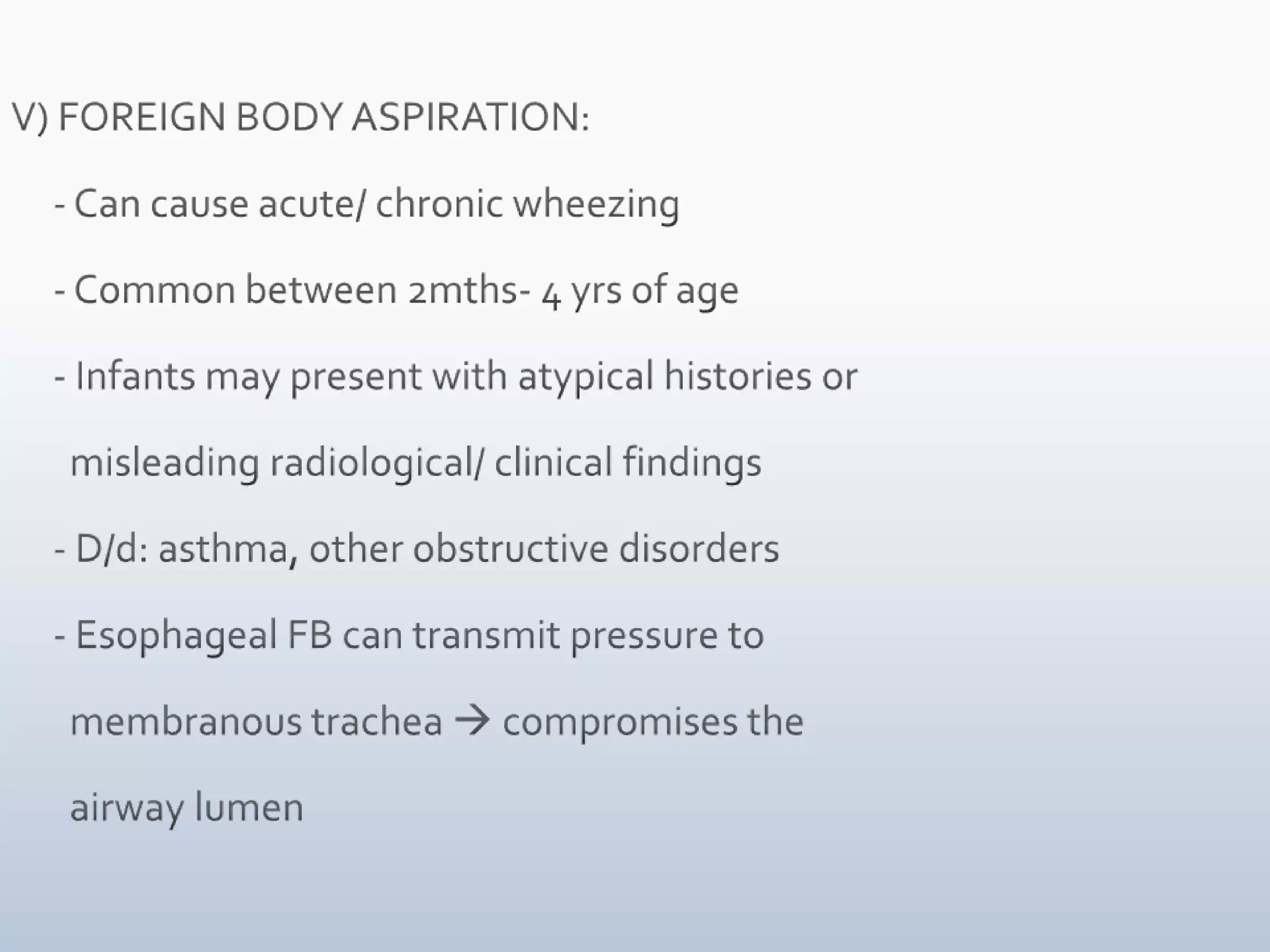V) FOREIGN BODY ASPIRATION:     - Can cause acute/ chronic wheezing     - Common between 2mths- 4 yrs of age     - Infants may present with atypical histories or        misleading radiological/ clinical findings     - D/d: asthma, other obstructive disorders     - Esophageal FB can transmit pressure to        membranous trachea  compromises the          airway lumen