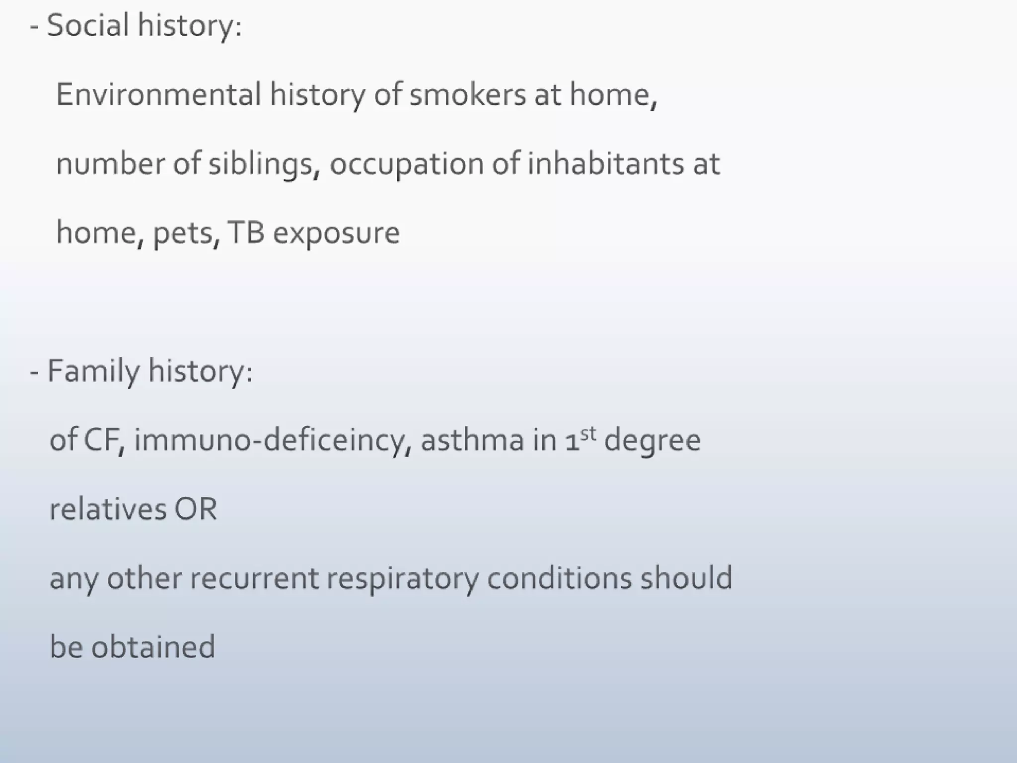    - Social history:        Environmental history of smokers at home,        number of siblings, occupation of inhabitants at        home, pets, TB exposure   - Family history:       of CF, immuno-deficeincy, asthma in 1st degree       relatives OR       any other recurrent respiratory conditions should       be obtained