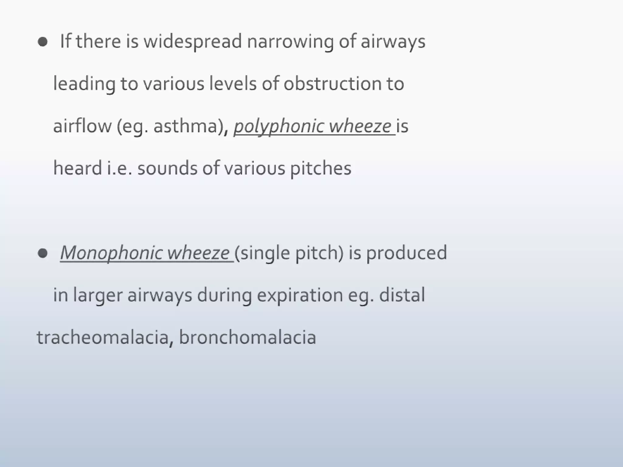 If there is widespread narrowing of airways      leading to various levels of obstruction to     airflow (eg. asthma), polyphonic wheeze is     heard i.e. sounds of various pitchesMonophonic wheeze (single pitch) is produced     in larger airways during expiration eg. distal tracheomalacia, bronchomalacia