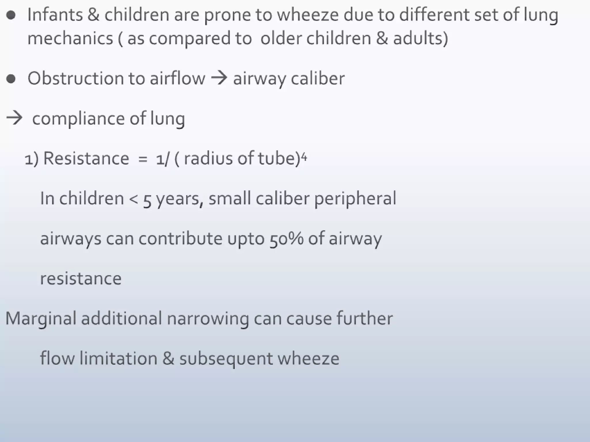 Infants & children are prone to wheeze due to different set of lung mechanics ( as compared to  older children & adults)Obstruction to airflow  airway caliber  compliance of lung     1) Resistance  =  1/ ( radius of tube)4         In children < 5 years, small caliber peripheral             airways can contribute upto 50% of airway           resistanceMarginal additional narrowing can cause further           flow limitation & subsequent wheeze