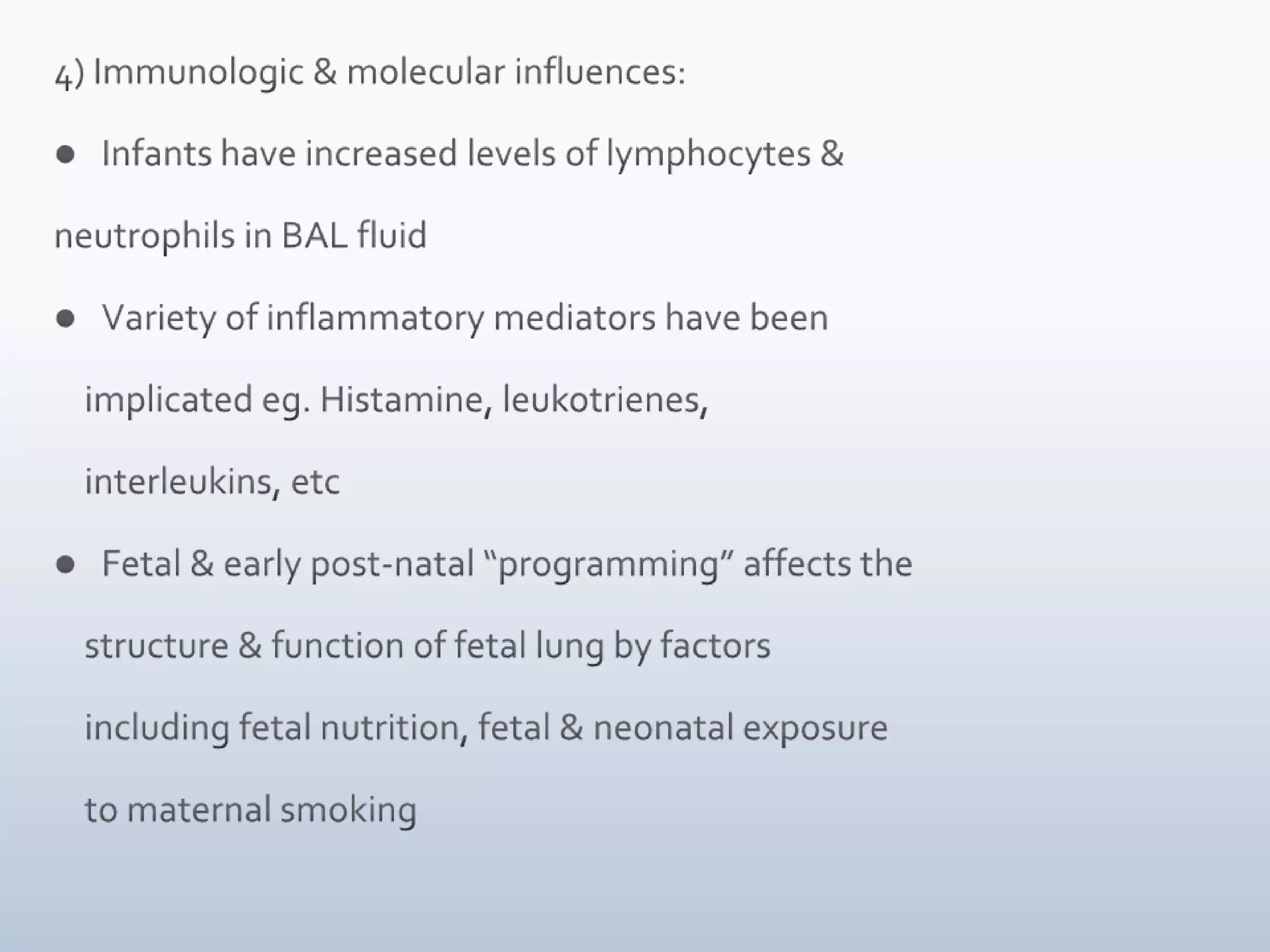 4) Immunologic & molecular influences:Infants have increased levels of lymphocytes & neutrophils in BAL fluidVariety of inflammatory mediators have been     implicated eg. Histamine, leukotrienes,     interleukins, etcFetal & early post-natal “programming” affects the      structure & function of fetal lung by factors      including fetal nutrition, fetal & neonatal exposure     to maternal smoking