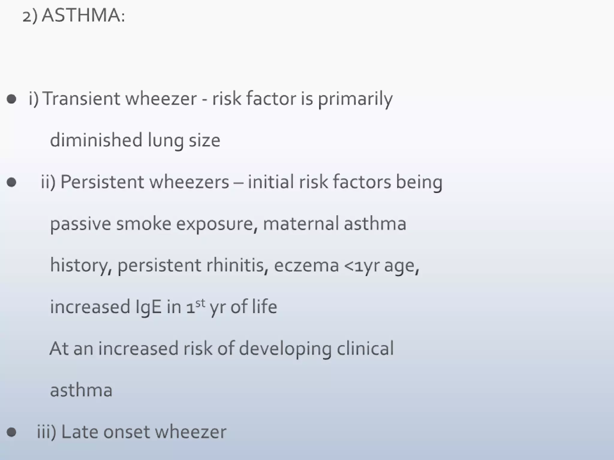     2) ASTHMA:i) Transient wheezer - risk factor is primarily            diminished lung size   ii) Persistent wheezers – initial risk factors being             passive smoke exposure, maternal asthma            history, persistent rhinitis, eczema <1yr age,            increased IgE in 1st yr of life           At an increased risk of developing clinical            asthma  iii) Late onset wheezer