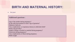 ● Not given
BIRTH AND MATERNAL HISTORY:
Additional questions :
•Age of the mother during pregnancy?
•Is the chile born preterm or term? Age of gestation?
•Method of delivery
•Any complications or respiratory distress in child after birth?
•Parity and gravidity?
•Intake of drugs or alcohol or smokind during pregnancy?
•Infections during pregnancy?
•Any complications or illness during pregnancy
•Birth weight
 