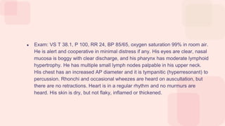 ● Exam: VS T 38.1, P 100, RR 24, BP 85/65, oxygen saturation 99% in room air.
He is alert and cooperative in minimal distress if any. His eyes are clear, nasal
mucosa is boggy with clear discharge, and his pharynx has moderate lymphoid
hypertrophy. He has multiple small lymph nodes palpable in his upper neck.
His chest has an increased AP diameter and it is tympanitic (hyperresonant) to
percussion. Rhonchi and occasional wheezes are heard on auscultation, but
there are no retractions. Heart is in a regular rhythm and no murmurs are
heard. His skin is dry, but not flaky, inflamed or thickened.
 