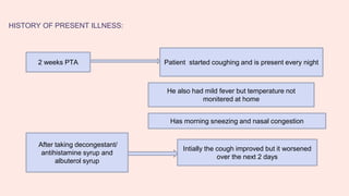 HISTORY OF PRESENT ILLNESS:
2 weeks PTA Patient started coughing and is present every night
He also had mild fever but temperature not
monitered at home
After taking decongestant/
antihistamine syrup and
albuterol syrup
Intially the cough improved but it worsened
over the next 2 days
Has morning sneezing and nasal congestion
 