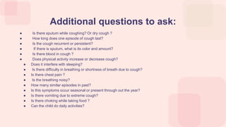 ● Is there sputum while coughing? Or dry cough ?
● How long does one episode of cough last?
● Is the cough recurrent or persistent?
● If there is sputum, what is its color and amount?
● Is there blood in cough ?
● Does physical activity increase or decrease cough?
● Does it interfere with sleeping?
● Is there difficulty in breathing or shortness of breath due to cough?
● Is there chest pain ?
● Is the breathing noisy?
● How many similar episodes in past?
● Is this symptoms occur seasonal or present through out the year?
● Is there vomiting due to extreme cough?
● Is there choking while taking food ?
● Can the child do daily activities?
Additional questions to ask:
 