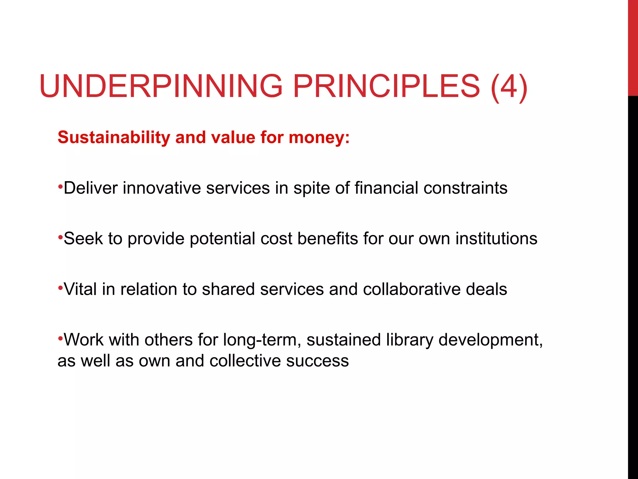 UNDERPINNING PRINCIPLES (4)
Sustainability and value for money:
•Deliver innovative services in spite of financial constraints
•Seek to provide potential cost benefits for our own institutions
•Vital in relation to shared services and collaborative deals
•Work with others for long-term, sustained library development,
as well as own and collective success
 