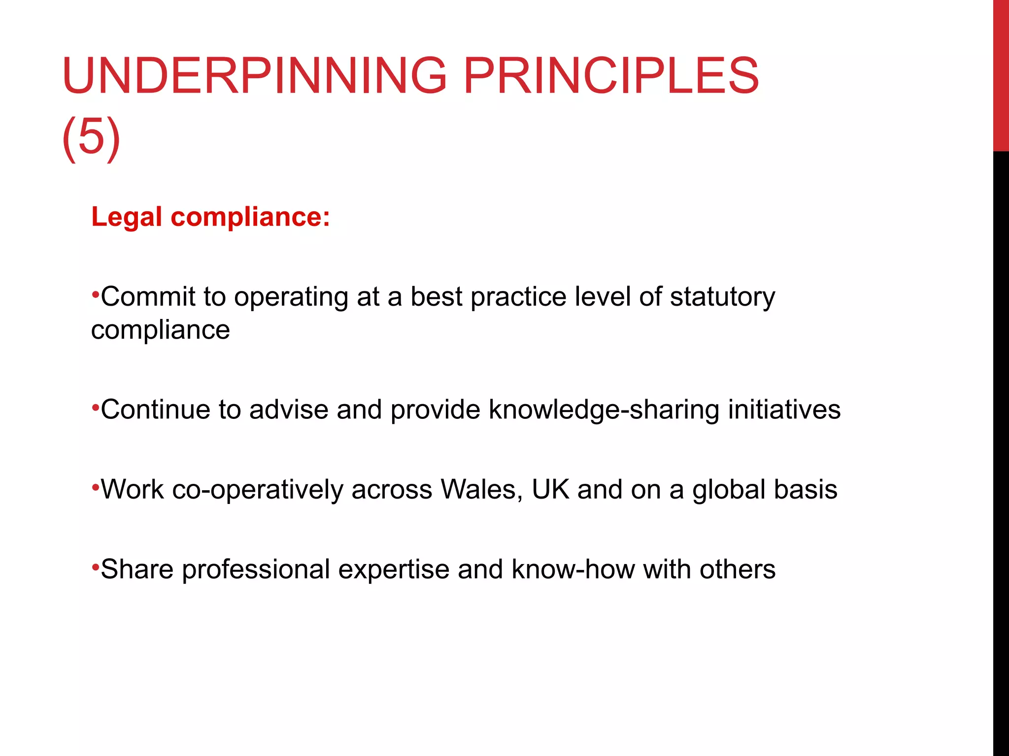 UNDERPINNING PRINCIPLES
(5)
Legal compliance:
•Commit to operating at a best practice level of statutory
compliance
•Continue to advise and provide knowledge-sharing initiatives
•Work co-operatively across Wales, UK and on a global basis
•Share professional expertise and know-how with others
 