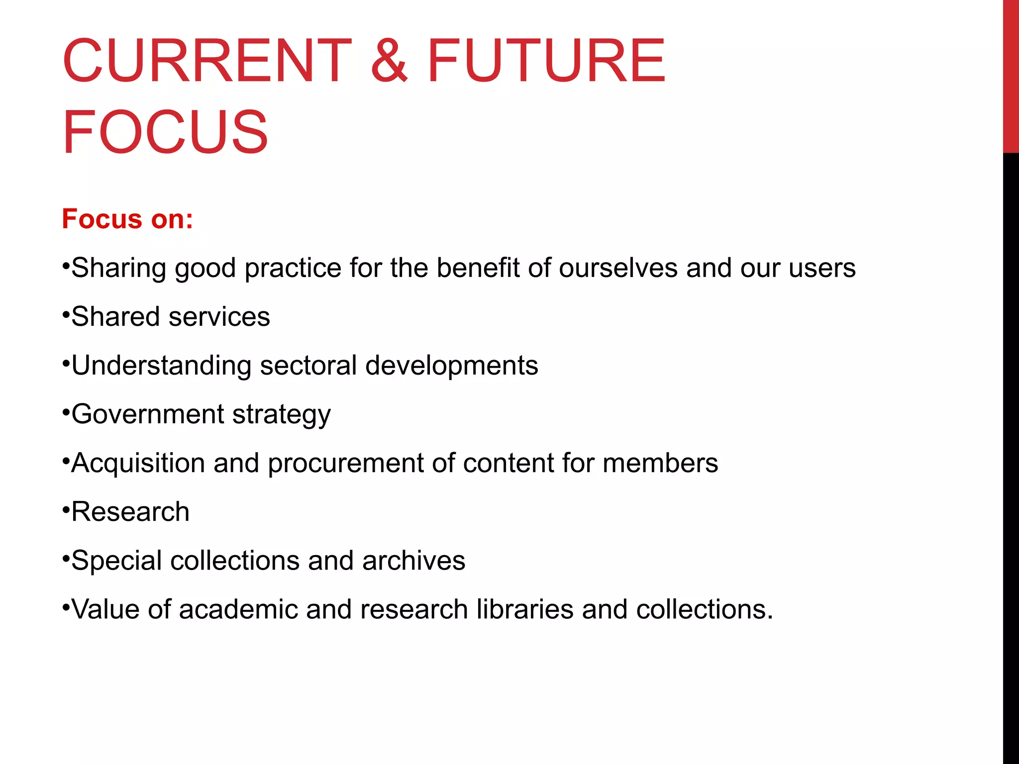 CURRENT & FUTURE
FOCUS
Focus on:
•Sharing good practice for the benefit of ourselves and our users
•Shared services
•Understanding sectoral developments
•Government strategy
•Acquisition and procurement of content for members
•Research
•Special collections and archives
•Value of academic and research libraries and collections.
 
