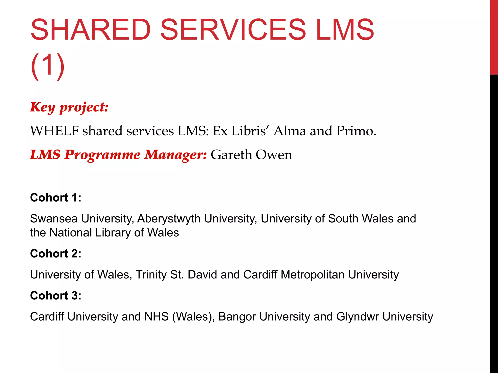 SHARED SERVICES LMS
(1)
Key project:
WHELF shared services LMS: Ex Libris’ Alma and Primo.
LMS Programme Manager: Gareth Owen
Cohort 1:
Swansea University, Aberystwyth University, University of South Wales and
the National Library of Wales
Cohort 2:
University of Wales, Trinity St. David and Cardiff Metropolitan University
Cohort 3:
Cardiff University and NHS (Wales), Bangor University and Glyndwr University
 