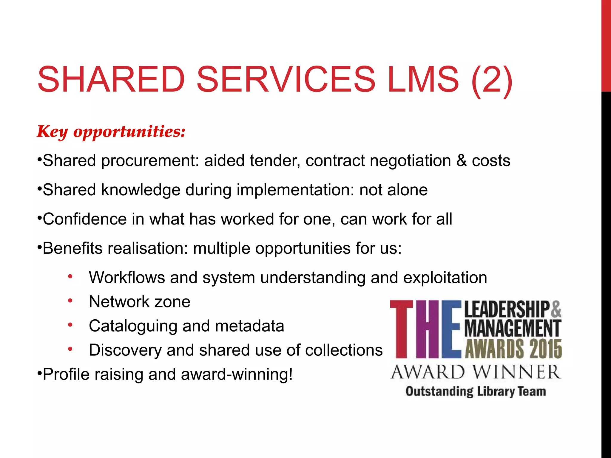 SHARED SERVICES LMS (2)
Key opportunities:
•Shared procurement: aided tender, contract negotiation & costs
•Shared knowledge during implementation: not alone
•Confidence in what has worked for one, can work for all
•Benefits realisation: multiple opportunities for us:
• Workflows and system understanding and exploitation
• Network zone
• Cataloguing and metadata
• Discovery and shared use of collections
•Profile raising and award-winning!
 