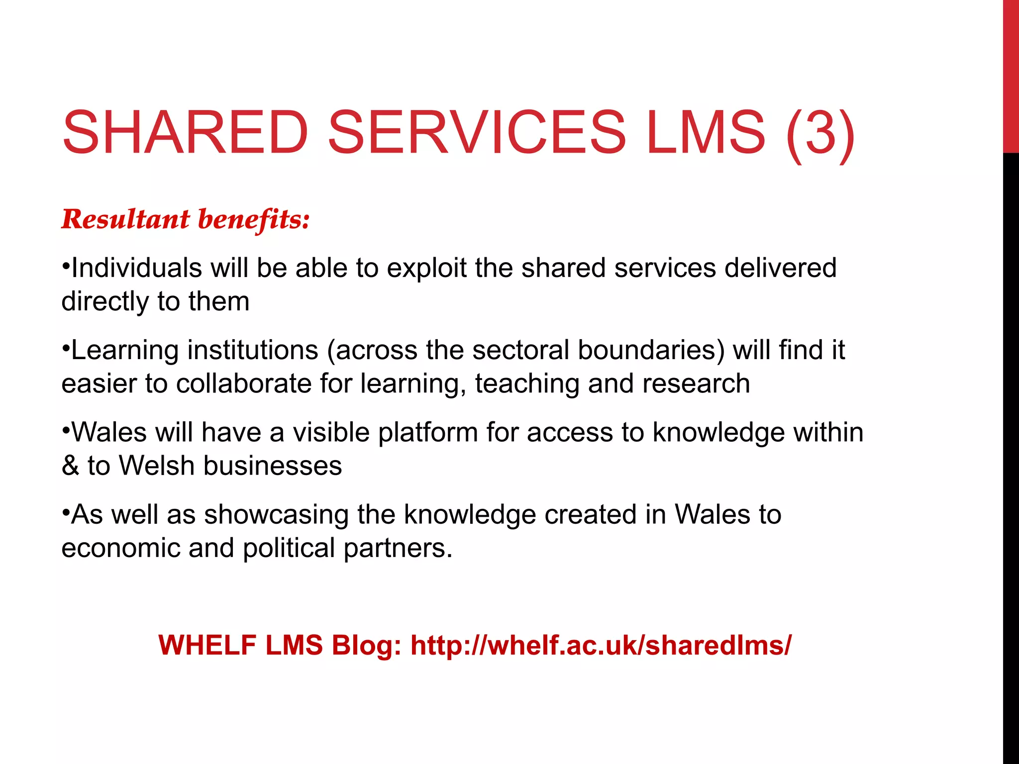 SHARED SERVICES LMS (3)
Resultant benefits:
•Individuals will be able to exploit the shared services delivered
directly to them
•Learning institutions (across the sectoral boundaries) will find it
easier to collaborate for learning, teaching and research
•Wales will have a visible platform for access to knowledge within
& to Welsh businesses
•As well as showcasing the knowledge created in Wales to
economic and political partners.
WHELF LMS Blog: http://whelf.ac.uk/sharedlms/
 