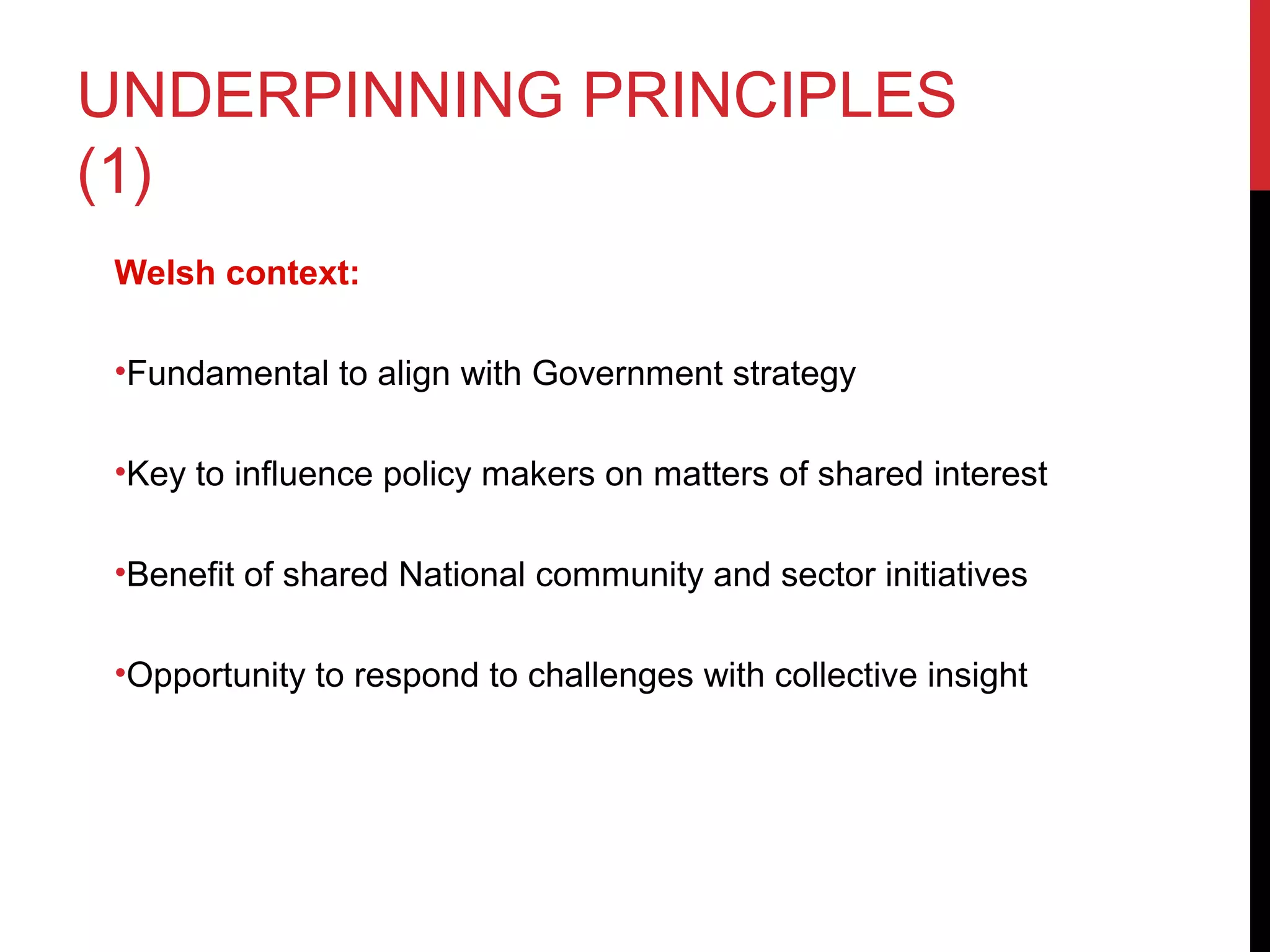 UNDERPINNING PRINCIPLES
(1)
Welsh context:
•Fundamental to align with Government strategy
•Key to influence policy makers on matters of shared interest
•Benefit of shared National community and sector initiatives
•Opportunity to respond to challenges with collective insight
 