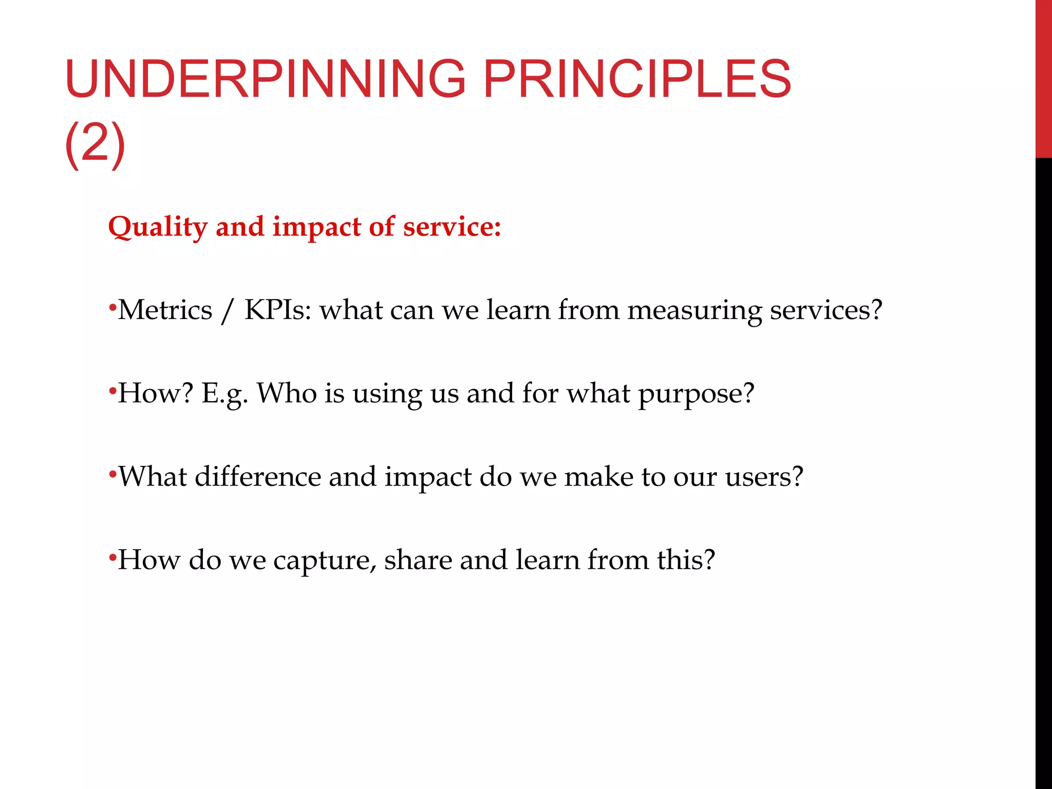 UNDERPINNING PRINCIPLES
(2)
Quality and impact of service:
•Metrics / KPIs: what can we learn from measuring services?
•How? E.g. Who is using us and for what purpose?
•What difference and impact do we make to our users?
•How do we capture, share and learn from this?
 