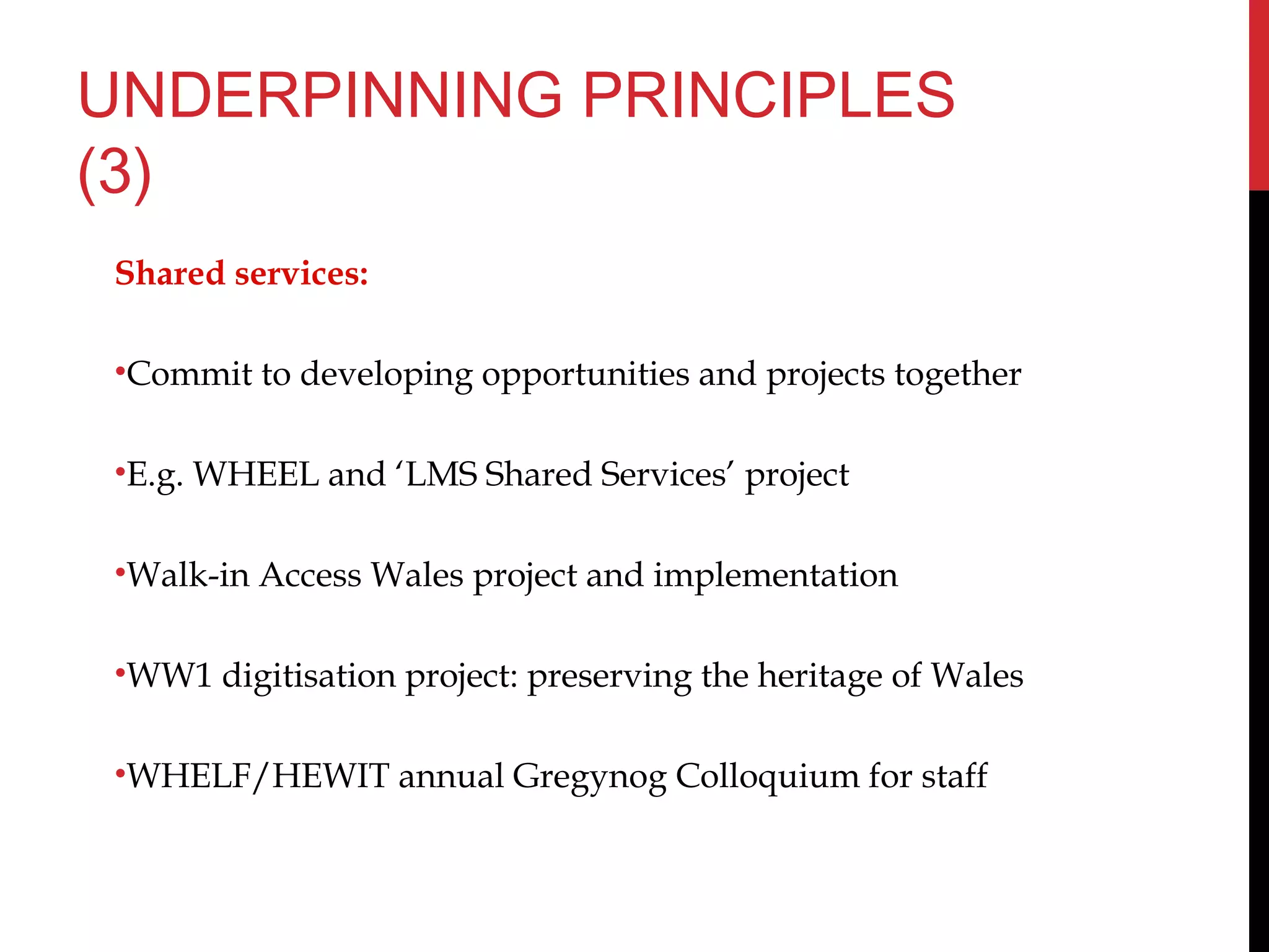 UNDERPINNING PRINCIPLES
(3)
Shared services:
•Commit to developing opportunities and projects together
•E.g. WHEEL and ‘LMS Shared Services’ project
•Walk-in Access Wales project and implementation
•WW1 digitisation project: preserving the heritage of Wales
•WHELF/HEWIT annual Gregynog Colloquium for staff
 