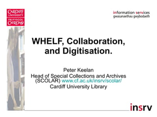 WHELF, Collaboration, and Digitisation. Peter Keelan Head of Special Collections and Archives (SCOLAR)  www.cf.ac.uk/insrv/scolar / Cardiff University Library 