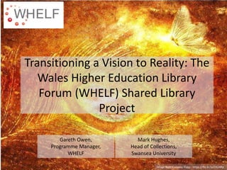 Transitioning a Vision to Reality: The
Wales Higher Education Library
Forum (WHELF) Shared Library
Project
Gareth Owen,
Programme Manager,
WHELF
Mark Hughes,
Head of Collections,
Swansea University
Image from Cornelia Kopp - https://flic.kr/p/7AU4Rp
 