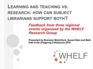 LEARNING AND TEACHING VS.
RESEARCH: HOW CAN SUBJECT
LIBRARIANS SUPPORT BOTH?
Feedback from three regional
events organised by the WHELF
Research Group
Presented by Bronwen Blatchford, Susan Glen and Beth
Hall at the Gregynog Colloquium 2016
 