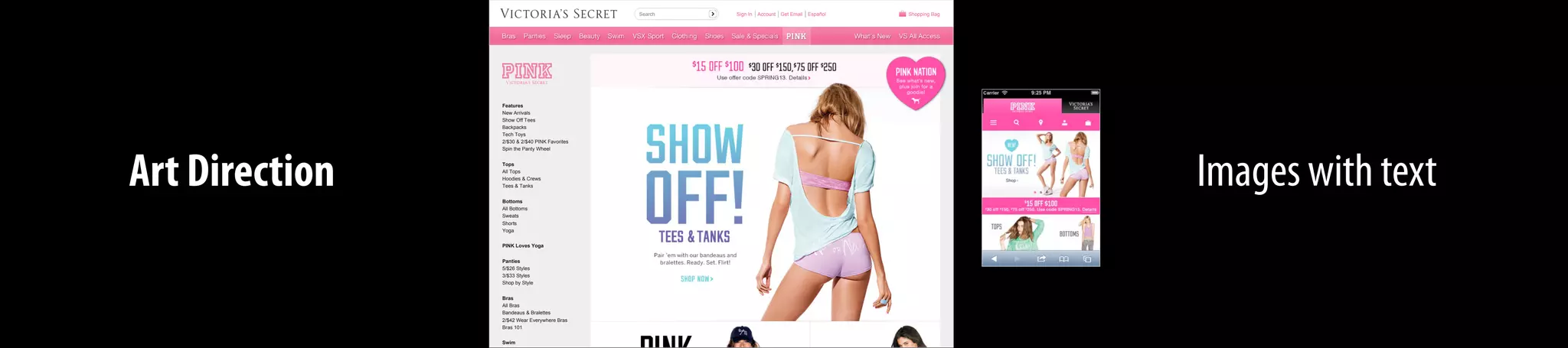 Art Direction Images with text
Sign In Account Get Email Español Shopping Bag
Features
New Arrivals
Show Off Tees
Backpacks
Tech Toys
2/$30 & 2/$40 PINK Favorites
Spin the Panty Wheel
Tops
All Tops
Hoodies & Crews
Tees & Tanks
Bottoms
All Bottoms
Sweats
Shorts
Yoga
PINK Loves Yoga
Panties
5/$26 Styles
3/$33 Styles
Shop by Style
Bras
All Bras
Bandeaus & Bralettes
2/$42 Wear Everywhere Bras
Bras 101
Swim
Search
 