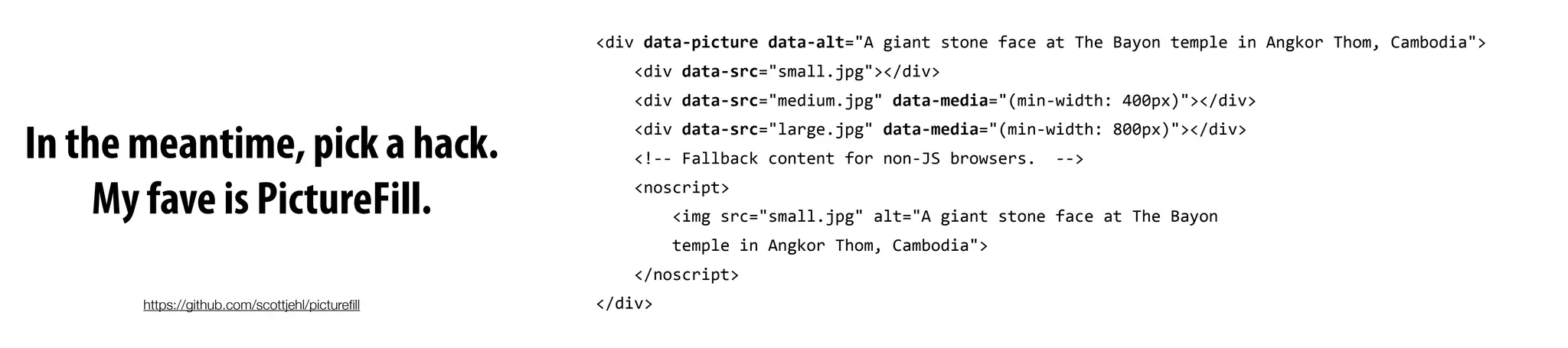 In the meantime, pick a hack.
My fave is PictureFill.
<div	
  data-­‐picture	
  data-­‐alt="A	
  giant	
  stone	
  face	
  at	
  The	
  Bayon	
  temple	
  in	
  Angkor	
  Thom,	
  Cambodia">
	
  	
  	
  	
  <div	
  data-­‐src="small.jpg"></div>
	
  	
  	
  	
  <div	
  data-­‐src="medium.jpg"	
  data-­‐media="(min-­‐width:	
  400px)"></div>
	
  	
  	
  	
  <div	
  data-­‐src="large.jpg"	
  data-­‐media="(min-­‐width:	
  800px)"></div>	
  	
  	
  	
  
	
  	
  	
  	
  <!-­‐-­‐	
  Fallback	
  content	
  for	
  non-­‐JS	
  browsers.	
  	
  -­‐-­‐>
	
  	
  	
  	
  <noscript>
	
  	
  	
  	
  	
  	
  	
  	
  <img	
  src="small.jpg"	
  alt="A	
  giant	
  stone	
  face	
  at	
  The	
  Bayon	
  
	
  	
  	
  	
  	
  	
  	
  	
  temple	
  in	
  Angkor	
  Thom,	
  Cambodia">
	
  	
  	
  	
  </noscript>
</div>https://github.com/scottjehl/pictureﬁll
 