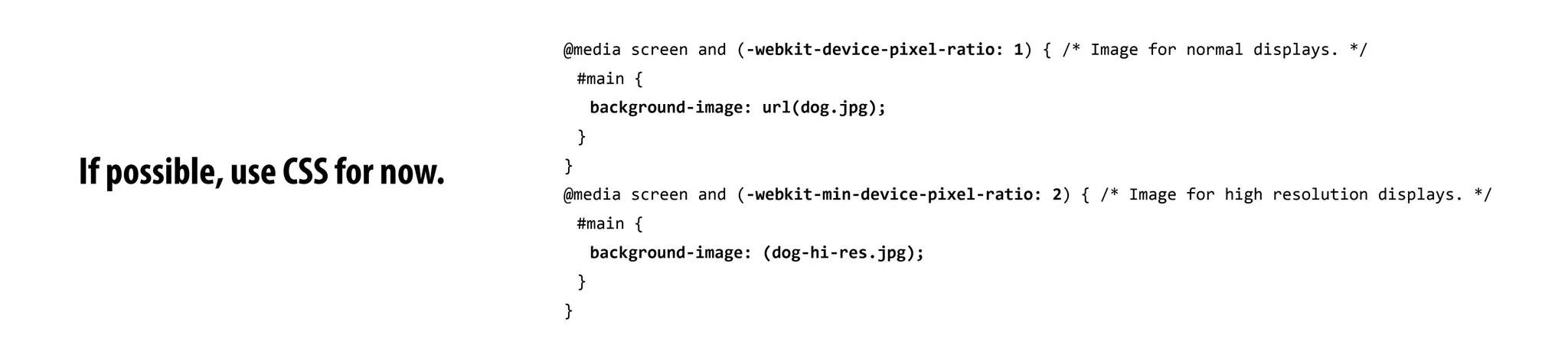 If possible, use CSS for now.
@media	
  screen	
  and	
  (-­‐webkit-­‐device-­‐pixel-­‐ratio:	
  1)	
  {	
  /*	
  Image	
  for	
  normal	
  displays.	
  */
#main	
  {
background-­‐image:	
  url(dog.jpg);
}
}
@media	
  screen	
  and	
  (-­‐webkit-­‐min-­‐device-­‐pixel-­‐ratio:	
  2)	
  {	
  /*	
  Image	
  for	
  high	
  resolution	
  displays.	
  */
#main	
  {
background-­‐image:	
  (dog-­‐hi-­‐res.jpg);
}
}
 