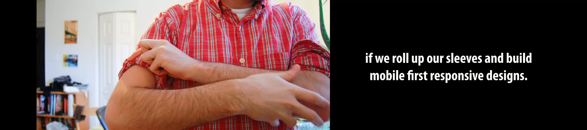 if we roll up our sleeves and build
mobile first responsive designs.
 