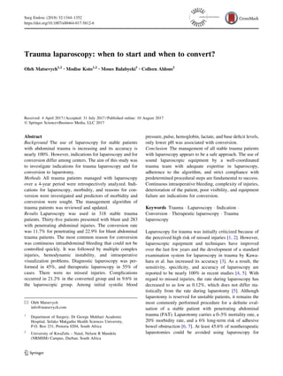 Trauma laparoscopy: when to start and when to convert?
Oleh Matsevych1,2 • Modise Koto1,2 • Moses Balabyeki1 • Colleen Aldous2
Received: 4 April 2017 / Accepted: 31 July 2017 / Published online: 10 August 2017
Ó Springer Science+Business Media, LLC 2017
Abstract
Background The use of laparoscopy for stable patients
with abdominal trauma is increasing and its accuracy is
nearly 100%. However, indications for laparoscopy and for
conversion differ among centers. The aim of this study was
to investigate indications for trauma laparoscopy and for
conversion to laparotomy.
Methods All trauma patients managed with laparoscopy
over a 4-year period were retrospectively analyzed. Indi-
cations for laparoscopy, morbidity, and reasons for con-
version were investigated and predictors of morbidity and
conversion were sought. The management algorithm of
trauma patients was reviewed and updated.
Results Laparoscopy was used in 318 stable trauma
patients. Thirty-five patients presented with blunt and 283
with penetrating abdominal injuries. The conversion rate
was 11.7% for penetrating and 22.9% for blunt abdominal
trauma patients. The most common reason for conversion
was continuous intraabdominal bleeding that could not be
controlled quickly. It was followed by multiple complex
injuries, hemodynamic instability, and intraoperative
visualization problems. Diagnostic laparoscopy was per-
formed in 45%, and therapeutic laparoscopy in 55% of
cases. There were no missed injuries. Complications
occurred in 21.2% in the converted group and in 9.6% in
the laparoscopic group. Among initial systolic blood
pressure, pulse, hemoglobin, lactate, and base deficit levels,
only lower pH was associated with conversion.
Conclusion The management of all stable trauma patients
with laparoscopy appears to be a safe approach. The use of
sound laparoscopic equipment by a well-coordinated
trauma team with adequate expertise in laparoscopy,
adherence to the algorithm, and strict compliance with
predetermined procedural steps are fundamental to success.
Continuous intraoperative bleeding, complexity of injuries,
deterioration of the patient, poor visibility, and equipment
failure are indications for conversion.
Keywords Trauma  Laparoscopy  Indication 
Conversion  Therapeutic laparoscopy  Trauma
laparoscopy
Laparoscopy for trauma was initially criticized because of
the perceived high risk of missed injuries [1, 2]. However,
laparoscopic equipment and techniques have improved
over the last few years and the development of a standard
examination system for laparoscopy in trauma by Kawa-
hara et al. has increased its accuracy [3]. As a result, the
sensitivity, specificity, and accuracy of laparoscopy are
reported to be nearly 100% in recent studies [4, 5]. With
regard to missed injuries, the rate during laparoscopy has
decreased to as low as 0.12%, which does not differ sta-
tistically from the rate during laparotomy [5]. Although
laparotomy is reserved for unstable patients, it remains the
most commonly performed procedure for a definite eval-
uation of a stable patient with penetrating abdominal
trauma (PAT). Laparotomy carries a 0–5% mortality rate, a
20% morbidity rate, and a 6% long-term risk of adhesive
bowel obstruction [6, 7]. At least 45.6% of nontherapeutic
laparotomies could be avoided using laparoscopy for
 Oleh Matsevych
info@matsevych.com
1
Department of Surgery, Dr George Mukhari Academic
Hospital, Sefako Makgatho Health Sciences University,
P.O. Box 231, Pretoria 0204, South Africa
2
University of KwaZulu – Natal, Nelson R Mandela
(NRMSM) Campus, Durban, South Africa
123
Surg Endosc (2018) 32:1344–1352
https://doi.org/10.1007/s00464-017-5812-6
and Other Interventional Techniques
 