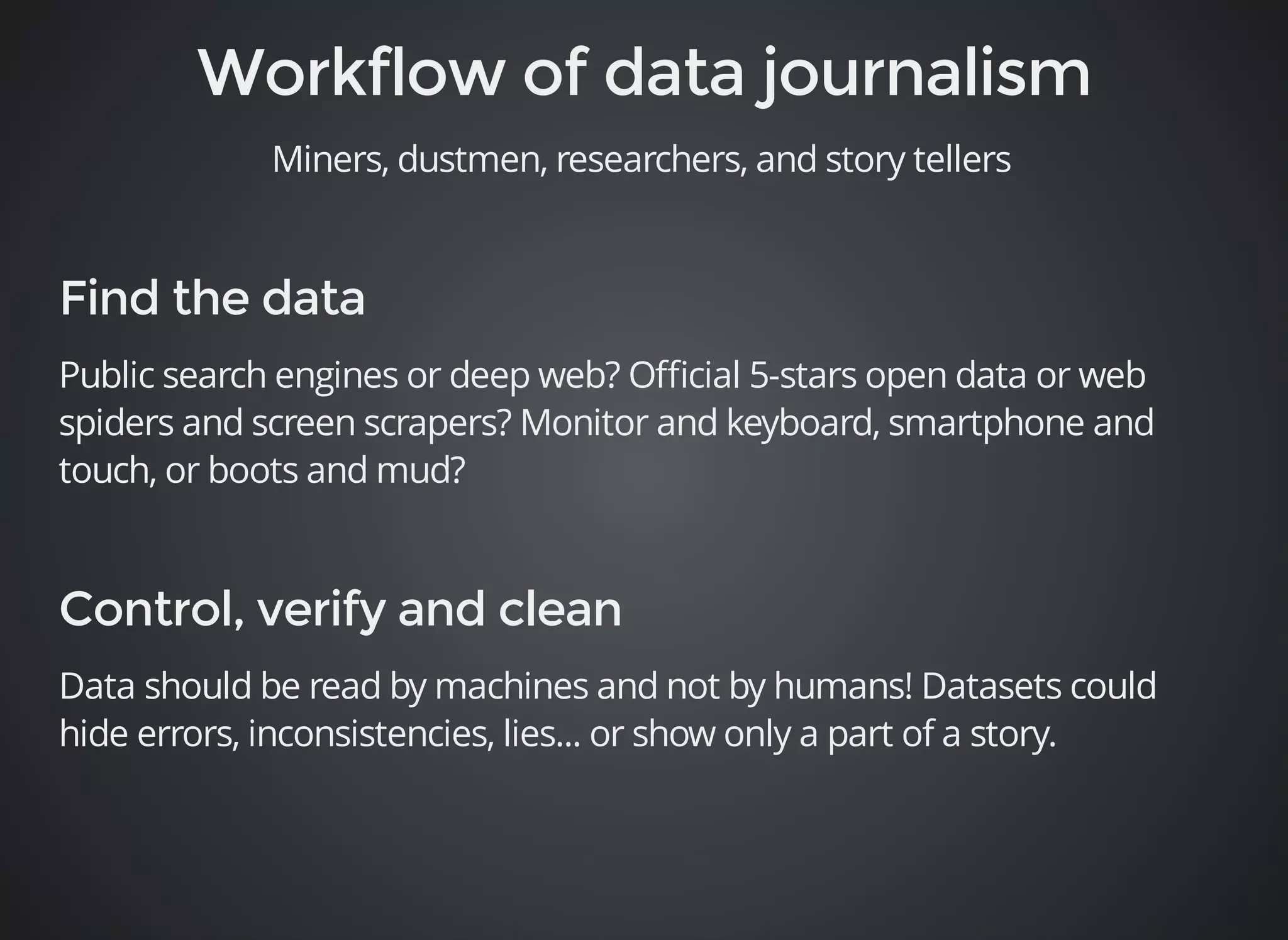Miners, dustmen, researchers, and story tellers 
Public search engines or deep web? Official 5-stars open data or web 
spiders and screen scrapers? Monitor and keyboard, smartphone and 
touch, or boots and mud? 
Data should be read by machines and not by humans! Datasets could 
hide errors, inconsistencies, lies... or show only a part of a story. 
 
