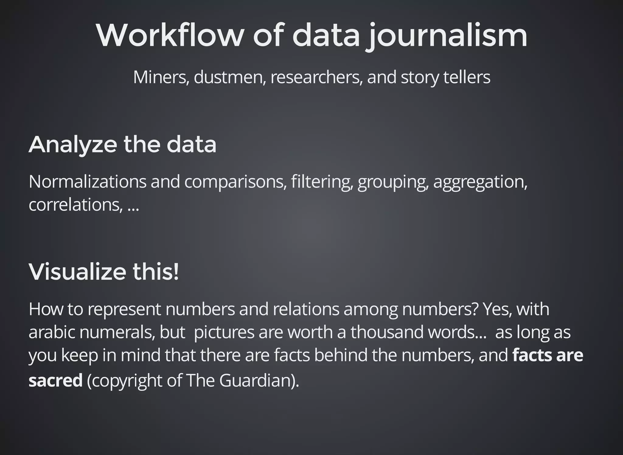 Miners, dustmen, researchers, and story tellers 
Normalizations and comparisons, filtering, grouping, aggregation, 
correlations, ... 
How to represent numbers and relations among numbers? Yes, with 
arabic numerals, but pictures are worth a thousand words... as long as 
you keep in mind that there are facts behind the numbers, and 
(copyright of The Guardian). 
 