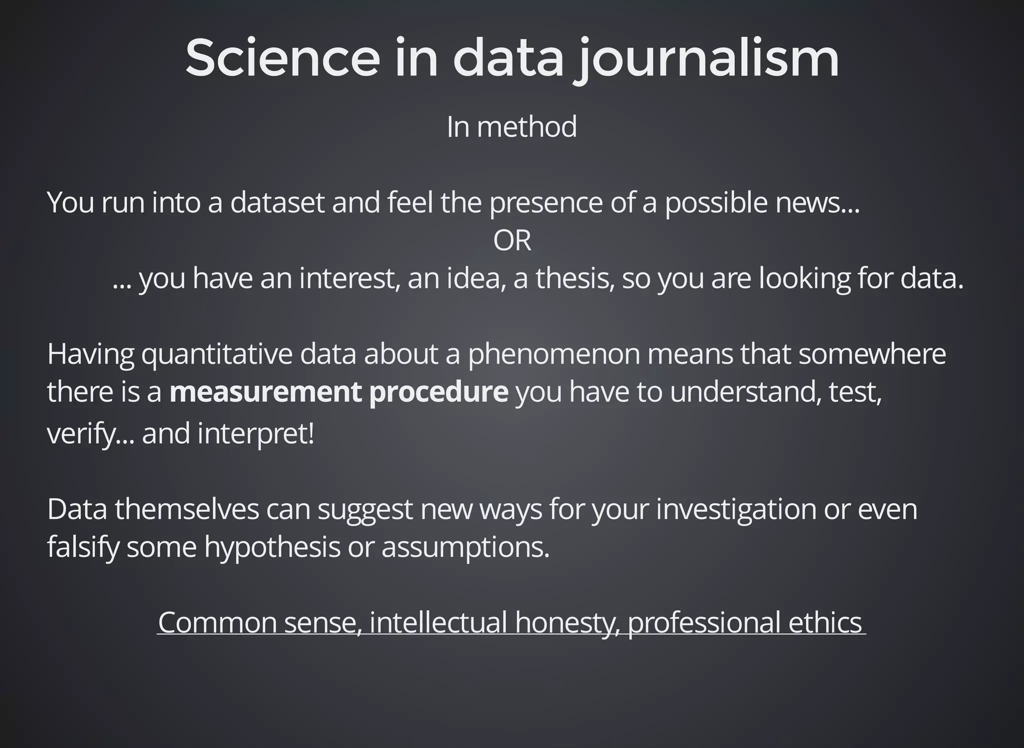 In method 
You run into a dataset and feel the presence of a possible news... 
OR 
... you have an interest, an idea, a thesis, so you are looking for data. 
Having quantitative data about a phenomenon means that somewhere 
there is a you have to understand, test, 
verify... and interpret! 
Data themselves can suggest new ways for your investigation or even 
falsify some hypothesis or assumptions. 
Common sense, intellectual honesty, professional ethics 
 