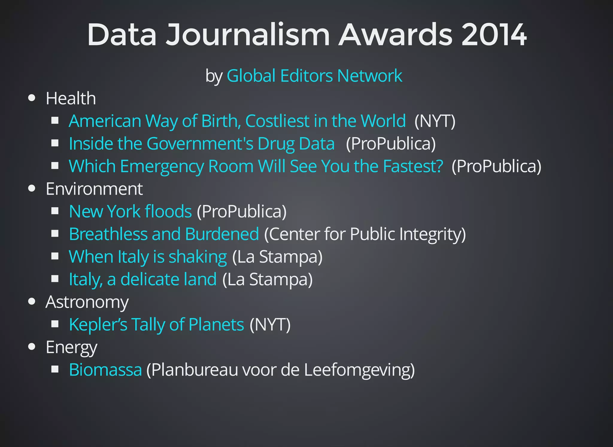 by Global Editors Network 
Health 
American Way of Birth, Costliest in the World 
Inside the Government's Drug Data 
Which Emergency Room Will See You the Fastest? 
New York floods 
Breathless and Burdened 
When Italy is shaking 
Italy, a delicate land 
Kepler’s Tally of Planets 
Biomassa 
(NYT) 
(ProPublica) 
(ProPublica) 
Environment 
(ProPublica) 
(Center for Public Integrity) 
(La Stampa) 
(La Stampa) 
Astronomy 
(NYT) 
Energy 
(Planbureau voor de Leefomgeving) 
 