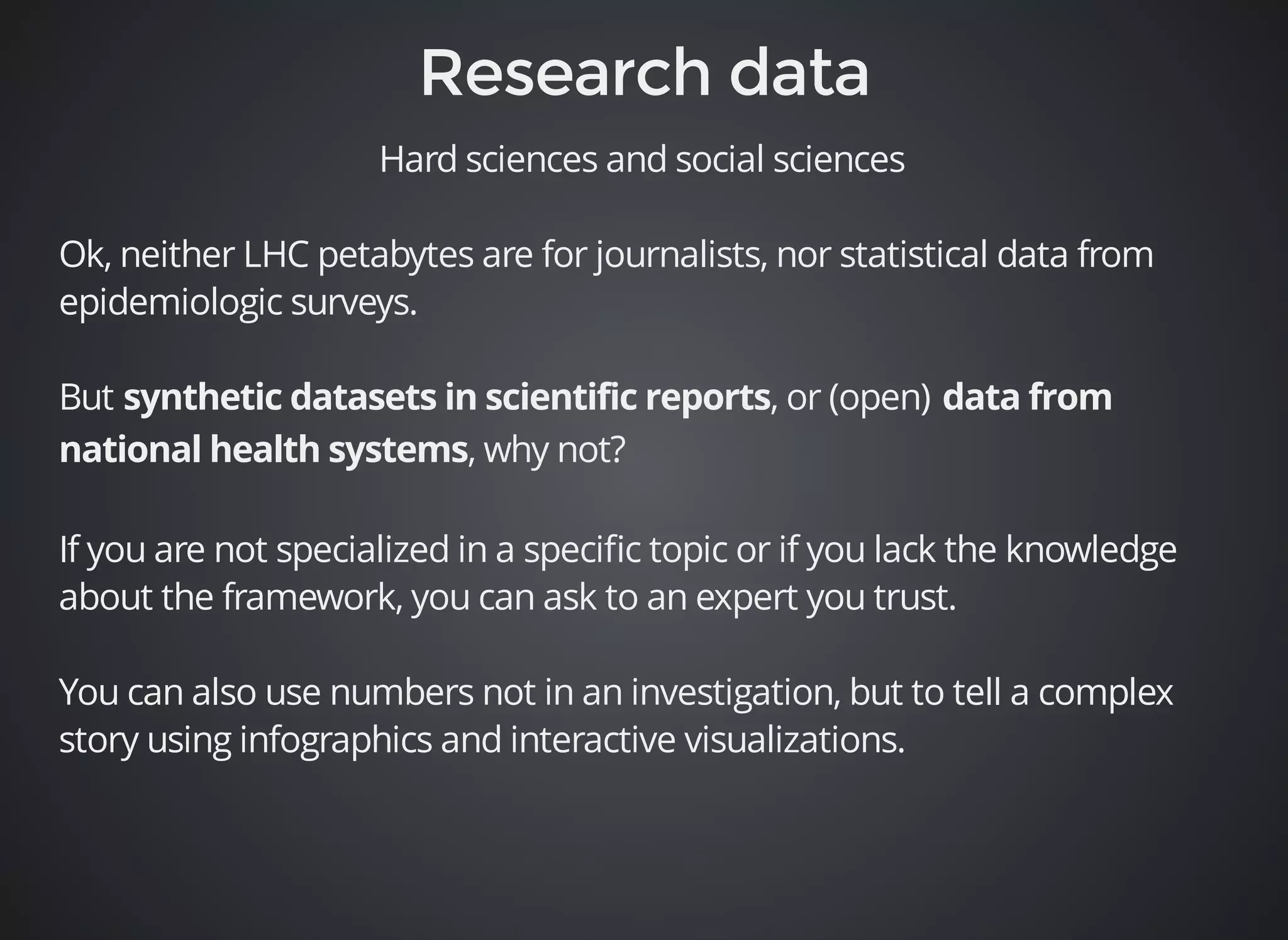 Hard sciences and social sciences 
Ok, neither LHC petabytes are for journalists, nor statistical data from 
epidemiologic surveys. 
But , or (open) 
, why not? 
If you are not specialized in a specific topic or if you lack the knowledge 
about the framework, you can ask to an expert you trust. 
You can also use numbers not in an investigation, but to tell a complex 
story using infographics and interactive visualizations. 
 