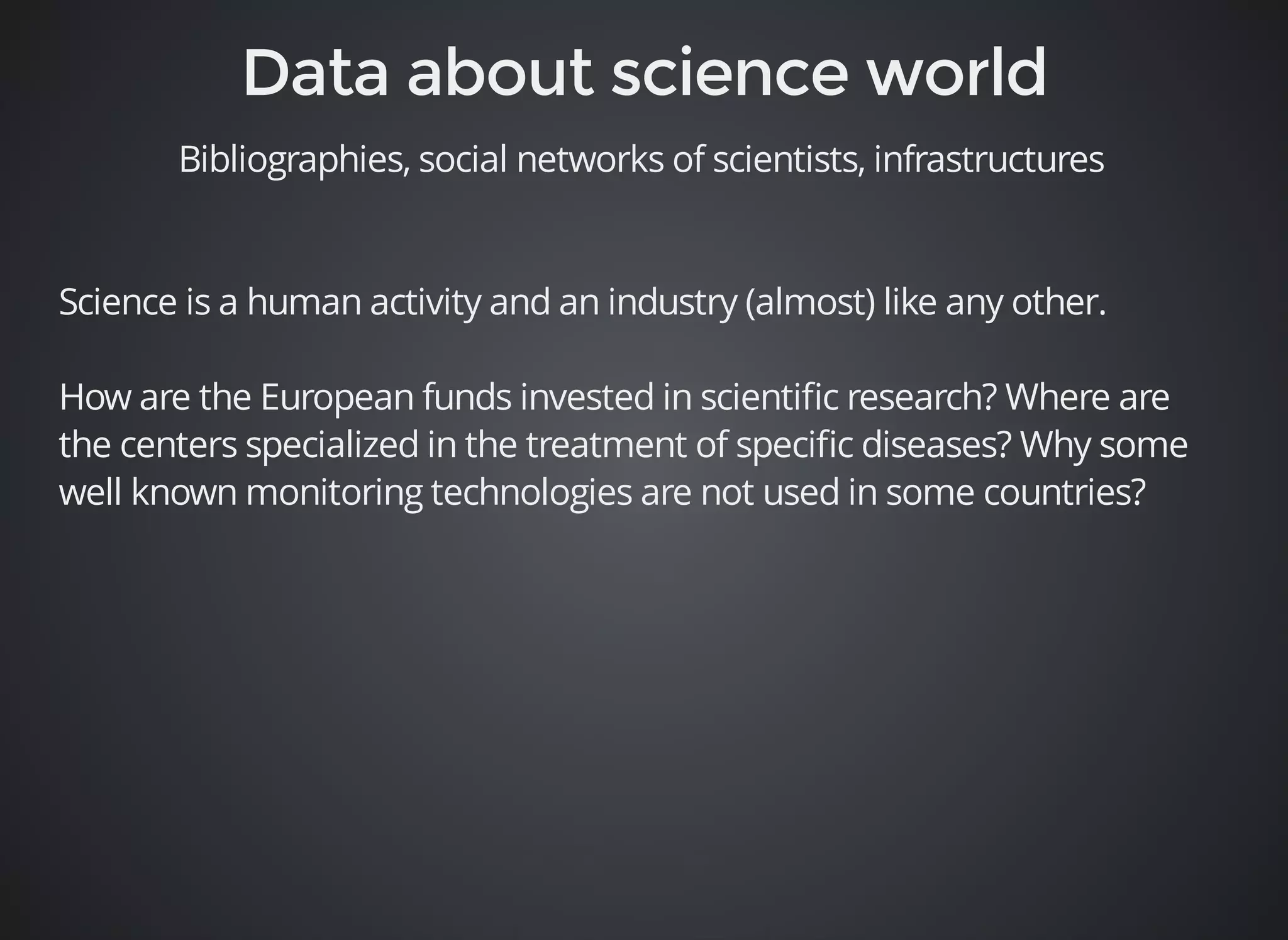 Bibliographies, social networks of scientists, infrastructures 
Science is a human activity and an industry (almost) like any other. 
How are the European funds invested in scientific research? Where are 
the centers specialized in the treatment of specific diseases? Why some 
well known monitoring technologies are not used in some countries? 
 