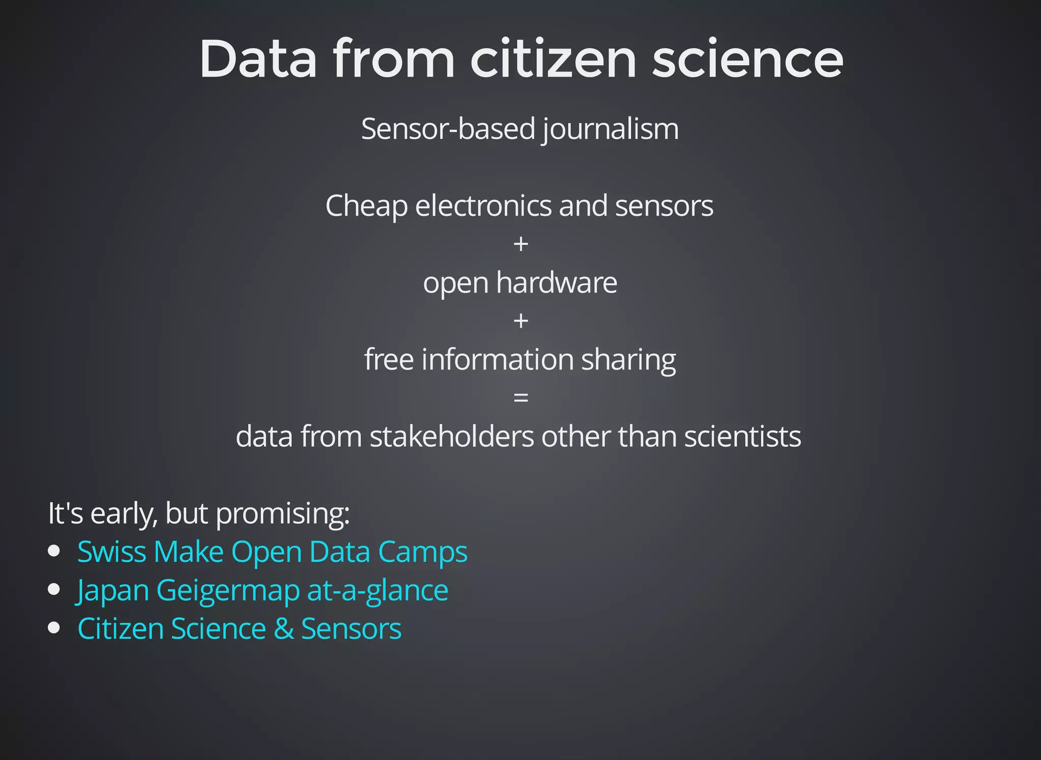 Sensor-based journalism 
Cheap electronics and sensors 
+ 
open hardware 
+ 
free information sharing 
= 
data from stakeholders other than scientists 
It's early, but promising: 
Swiss Make Open Data Camps 
Japan Geigermap at-a-glance 
Citizen Science & Sensors 
 