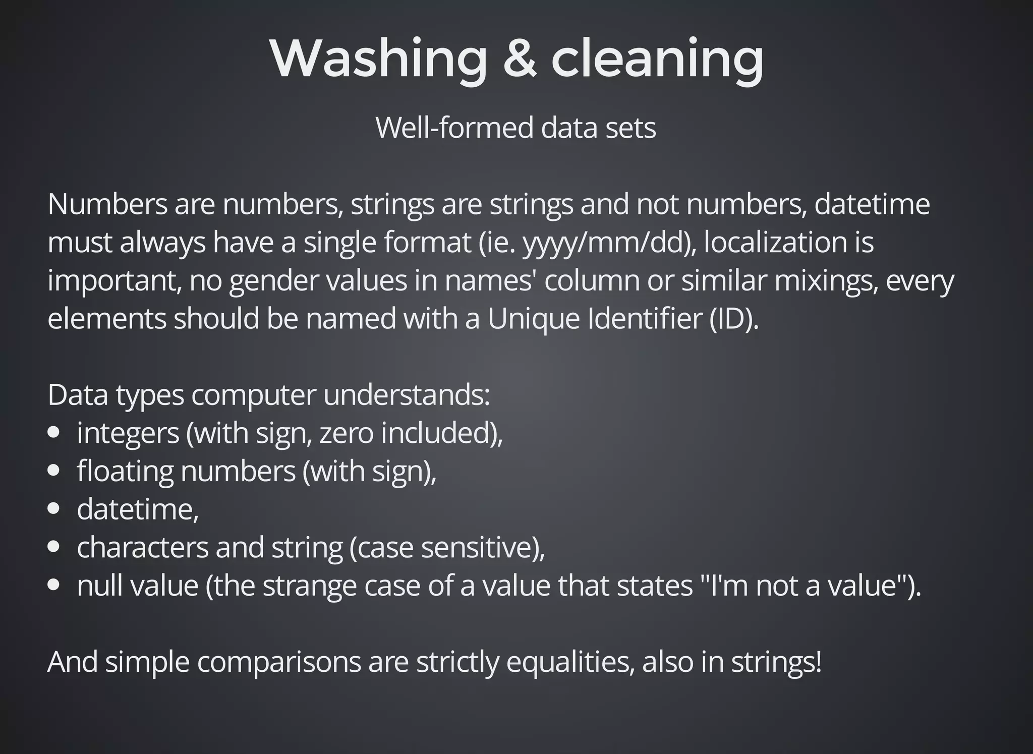 Well-formed data sets 
Numbers are numbers, strings are strings and not numbers, datetime 
must always have a single format (ie. yyyy/mm/dd), localization is 
important, no gender values in names' column or similar mixings, every 
elements should be named with a Unique Identifier (ID). 
Data types computer understands: 
integers (with sign, zero included), 
floating numbers (with sign), 
datetime, 
characters and string (case sensitive), 
null value (the strange case of a value that states "I'm not a value"). 
And simple comparisons are strictly equalities, also in strings! 
 