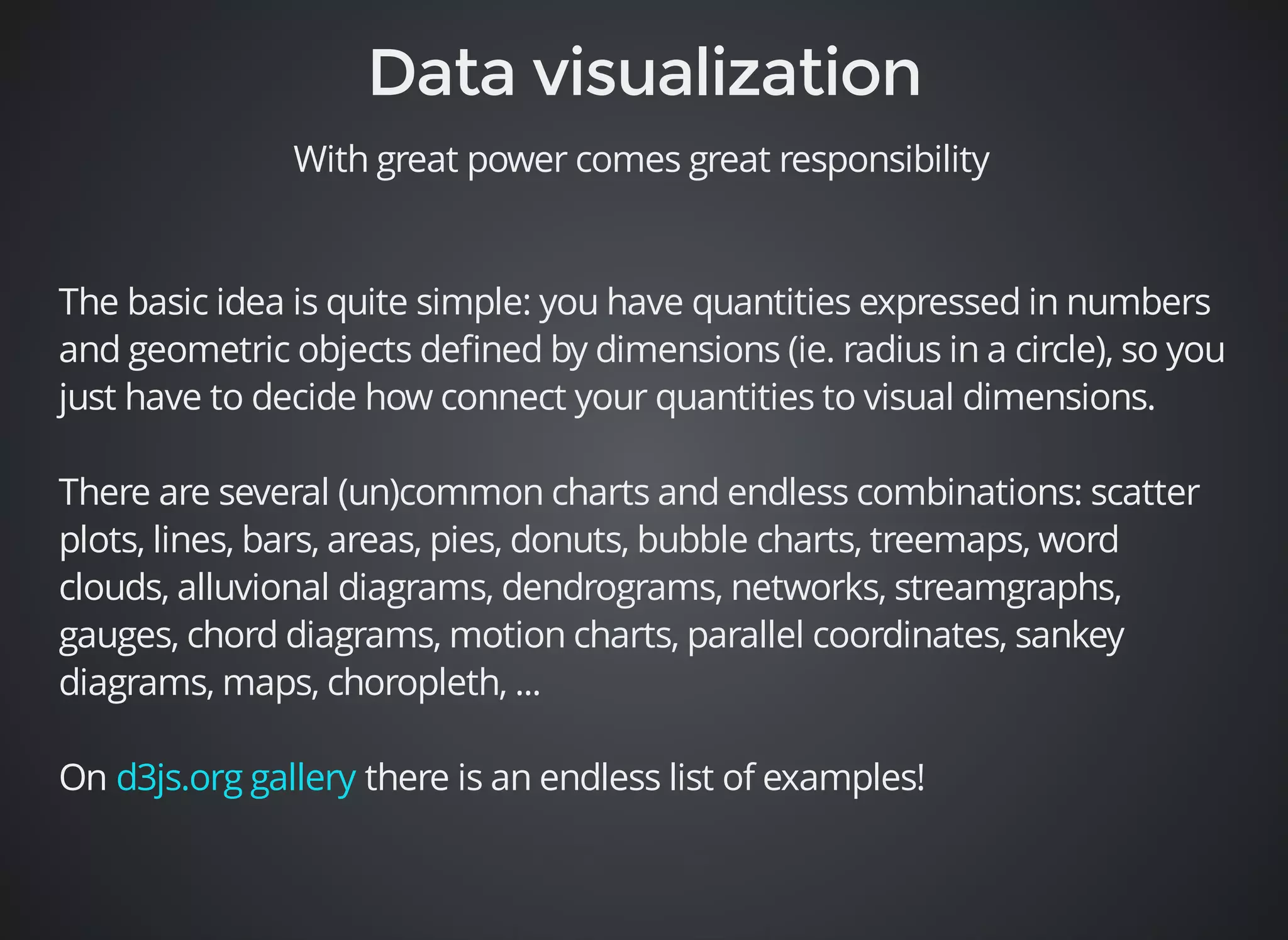 With great power comes great responsibility 
The basic idea is quite simple: you have quantities expressed in numbers 
and geometric objects defined by dimensions (ie. radius in a circle), so you 
just have to decide how connect your quantities to visual dimensions. 
There are several (un)common charts and endless combinations: scatter 
plots, lines, bars, areas, pies, donuts, bubble charts, treemaps, word 
clouds, alluvional diagrams, dendrograms, networks, streamgraphs, 
gauges, chord diagrams, motion charts, parallel coordinates, sankey 
diagrams, maps, choropleth, ... 
On there is an endless d3js.org gallery list of examples! 
 