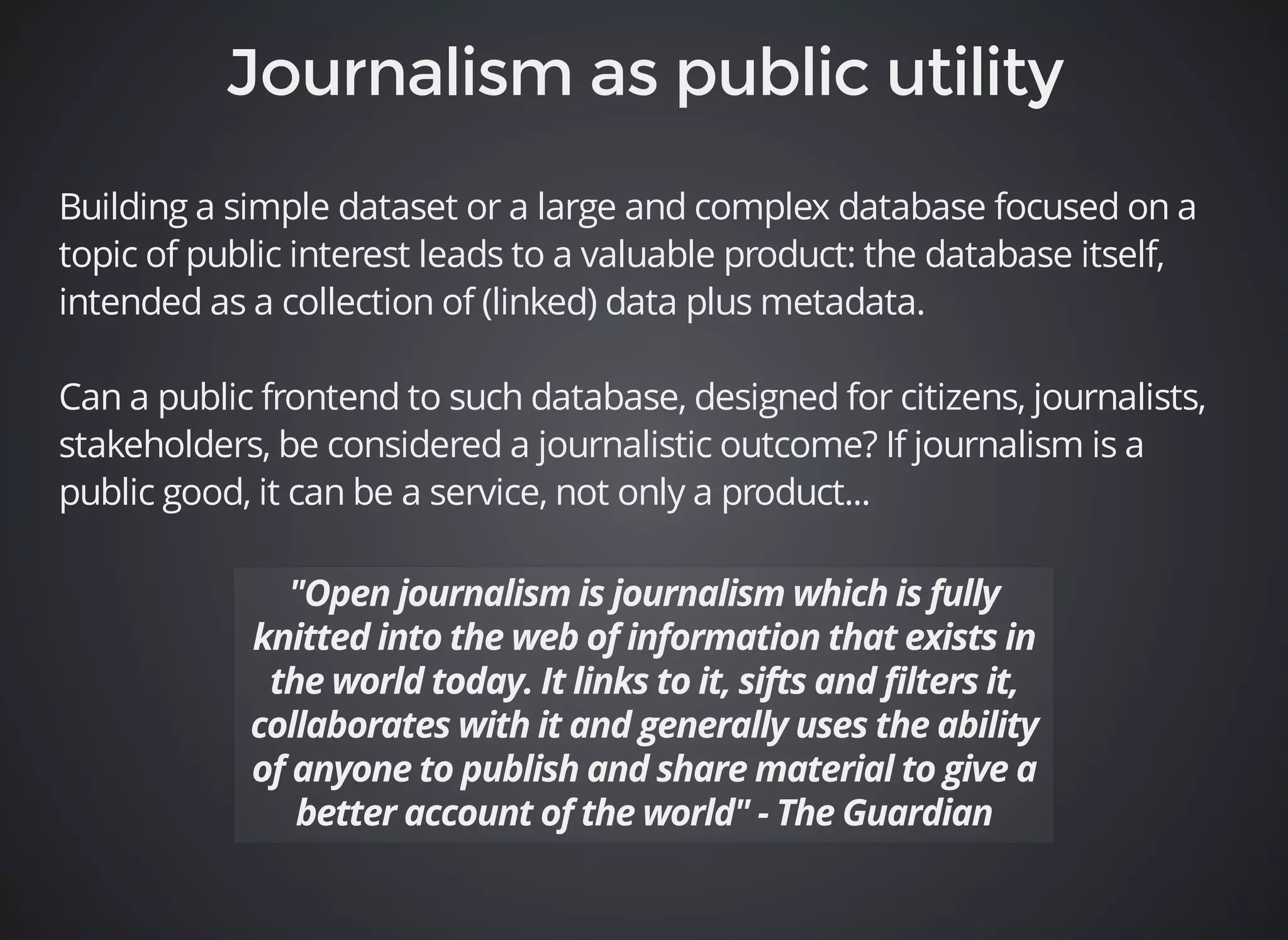 Building a simple dataset or a large and complex database focused on a 
topic of public interest leads to a valuable product: the database itself, 
intended as a collection of (linked) data plus metadata. 
Can a public frontend to such database, designed for citizens, journalists, 
stakeholders, be considered a journalistic outcome? If journalism is a 
public good, it can be a service, not only a product... 
 