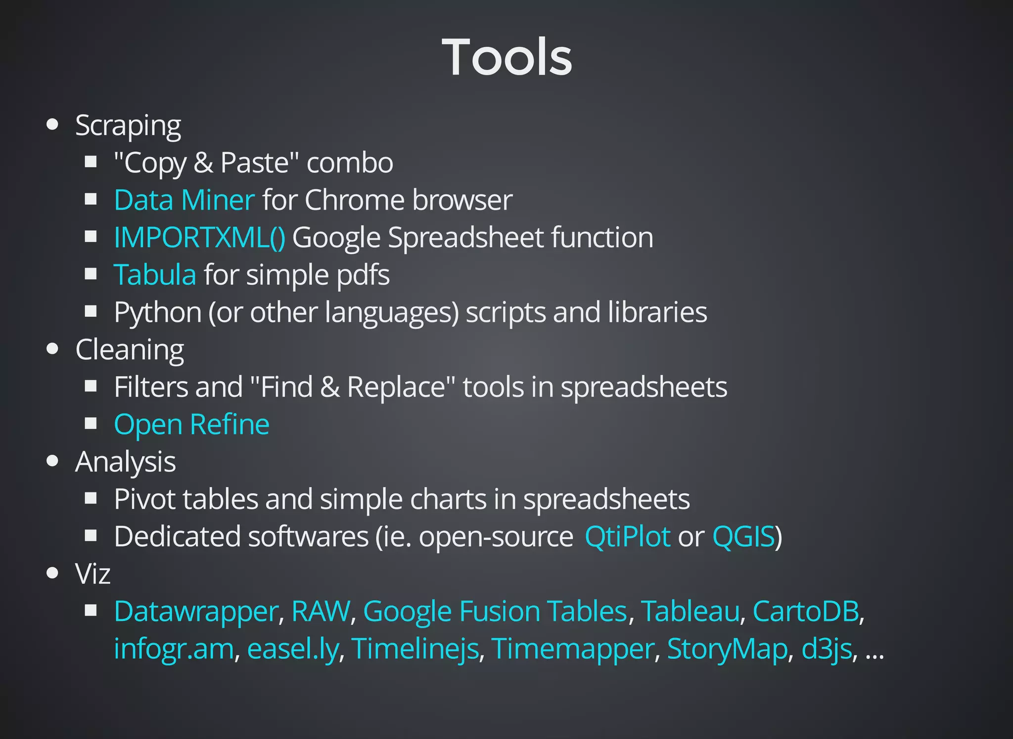 Scraping 
"Copy & Paste" combo 
Data Miner 
IMPORTXML() 
Tabula 
for Chrome browser 
Google Spreadsheet function 
for simple pdfs 
Python (or other languages) scripts and libraries 
Cleaning 
Filters and "Find & Replace" tools in spreadsheets 
Open Refine 
Analysis 
Pivot tables and simple charts in spreadsheets 
Dedicated softwares (ie. open-source or ) 
Viz 
QtiPlot QGIS 
Datawrapper RAW Google Fusion Tables Tableau CartoDB 
infogr.am easel.ly Timelinejs Timemapper StoryMap d3js 
, , , , , 
, , , , , , ... 
 