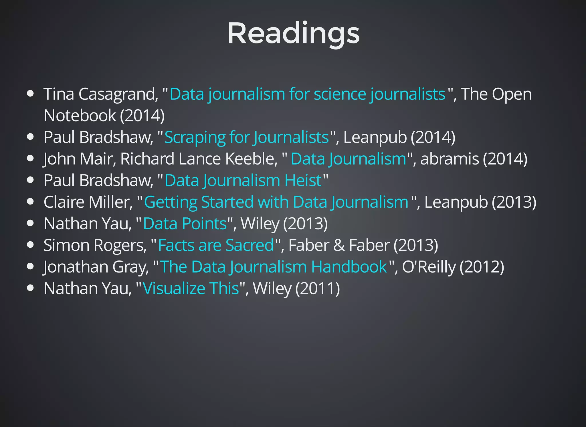 Tina Casagrand, " Data journalism for science journalists 
", The Open 
Notebook (2014) 
Paul Bradshaw, " Scraping for Journalists 
", Leanpub (2014) 
John Mair, Richard Lance Keeble, " Data Journalism 
", abramis (2014) 
Paul Bradshaw, " Data Journalism Heist 
" 
Claire Miller, " Getting Started with Data Journalism 
", Leanpub (2013) 
Nathan Yau, " Data Points 
", Wiley (2013) 
Simon Rogers, " Facts are Sacred 
", Faber & Faber (2013) 
Jonathan Gray, " The Data Journalism Handbook 
", O'Reilly (2012) 
Nathan Yau, " Visualize This 
", Wiley (2011) 
 